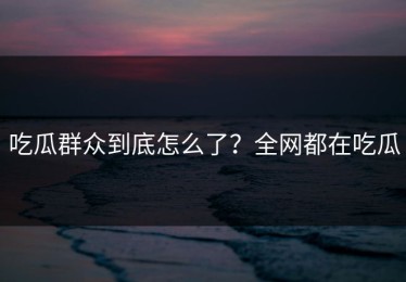 吃瓜群众到底怎么了？全网都在吃瓜