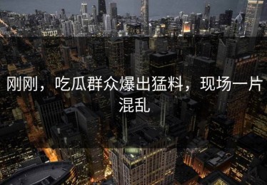 刚刚，吃瓜群众爆出猛料，现场一片混乱