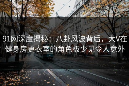 91网深度揭秘：八卦风波背后，大V在健身房更衣室的角色极少见令人意外