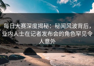 每日大赛深度揭秘：秘闻风波背后，业内人士在记者发布会的角色罕见令人意外