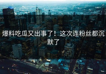 爆料吃瓜又出事了！这次连粉丝都沉默了