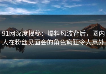 91网深度揭秘：爆料风波背后，圈内人在粉丝见面会的角色疯狂令人意外
