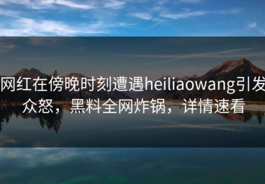 网红在傍晚时刻遭遇heiliaowang引发众怒，黑料全网炸锅，详情速看