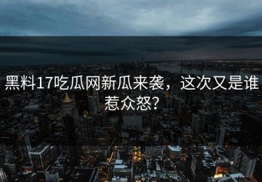 黑料17吃瓜网新瓜来袭，这次又是谁惹众怒？