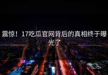 震惊！17吃瓜官网背后的真相终于曝光了