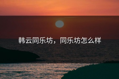韩云同乐坊，同乐坊怎么样
