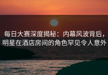 每日大赛深度揭秘：内幕风波背后，明星在酒店房间的角色罕见令人意外