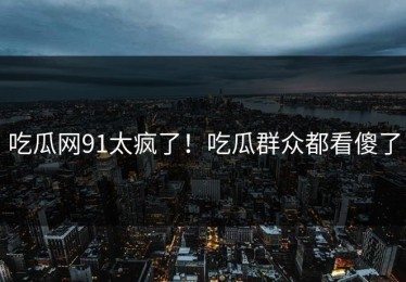 吃瓜网91太疯了！吃瓜群众都看傻了