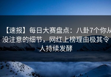 【速报】每日大赛盘点：八卦7个你从没注意的细节，网红上榜理由极其令人持续发酵