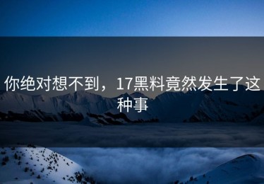 你绝对想不到，17黑料竟然发生了这种事
