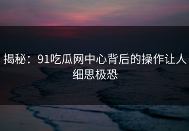 揭秘：91吃瓜网中心背后的操作让人细思极恐