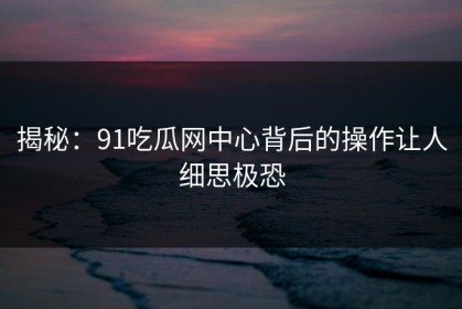 揭秘：91吃瓜网中心背后的操作让人细思极恐