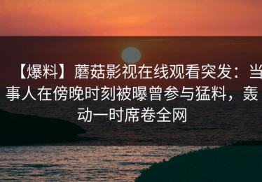 【爆料】蘑菇影视在线观看突发：当事人在傍晚时刻被曝曾参与猛料，轰动一时席卷全网