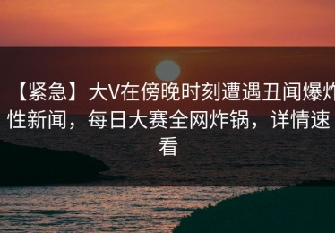 【紧急】大V在傍晚时刻遭遇丑闻爆炸性新闻，每日大赛全网炸锅，详情速看