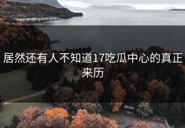 居然还有人不知道17吃瓜中心的真正来历