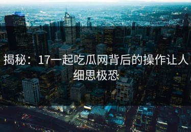 揭秘：17一起吃瓜网背后的操作让人细思极恐