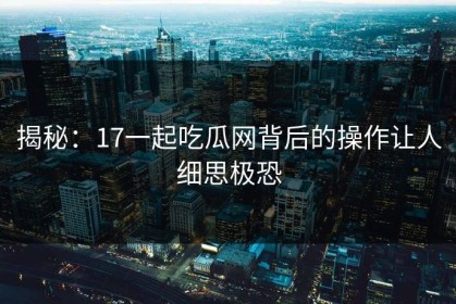 揭秘：17一起吃瓜网背后的操作让人细思极恐