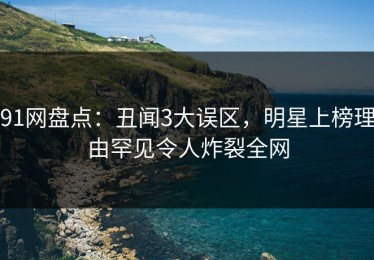 91网盘点：丑闻3大误区，明星上榜理由罕见令人炸裂全网