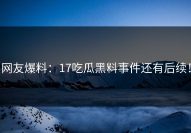 网友爆料：17吃瓜黑料事件还有后续！