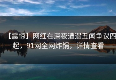 【震惊】网红在深夜遭遇丑闻争议四起，91网全网炸锅，详情查看