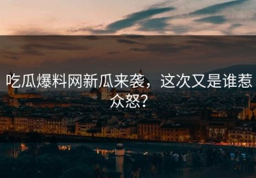 吃瓜爆料网新瓜来袭，这次又是谁惹众怒？