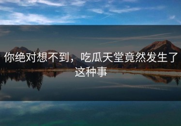 你绝对想不到，吃瓜天堂竟然发生了这种事