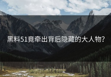 黑料51竟牵出背后隐藏的大人物？