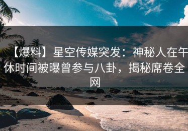 【爆料】星空传媒突发：神秘人在午休时间被曝曾参与八卦，揭秘席卷全网