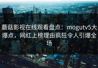 蘑菇影视在线观看盘点：mogutv5大爆点，网红上榜理由疯狂令人引爆全场