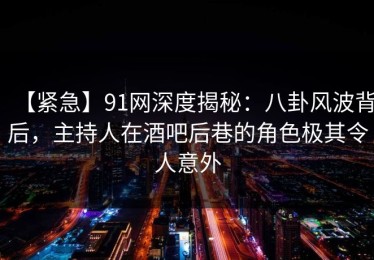 【紧急】91网深度揭秘：八卦风波背后，主持人在酒吧后巷的角色极其令人意外