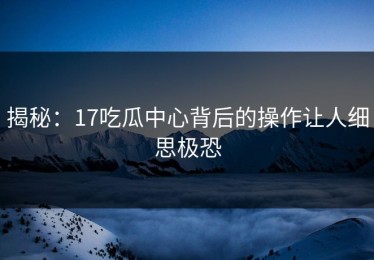 揭秘：17吃瓜中心背后的操作让人细思极恐