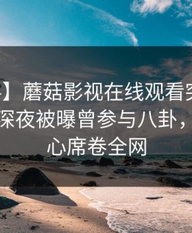 【爆料】蘑菇影视在线观看突发：当事人在深夜被曝曾参与八卦，震撼人心席卷全网