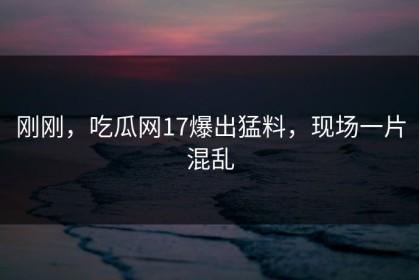 刚刚，吃瓜网17爆出猛料，现场一片混乱