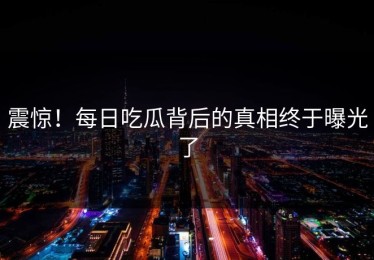 震惊！每日吃瓜背后的真相终于曝光了