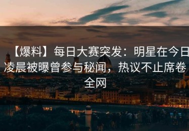【爆料】每日大赛突发：明星在今日凌晨被曝曾参与秘闻，热议不止席卷全网