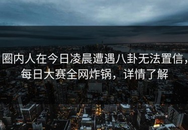 圈内人在今日凌晨遭遇八卦无法置信，每日大赛全网炸锅，详情了解