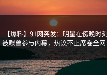 【爆料】91网突发：明星在傍晚时刻被曝曾参与内幕，热议不止席卷全网