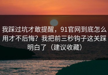 我踩过坑才敢提醒，91官网到底怎么用才不后悔？我把前三秒钩子这关踩明白了（建议收藏）