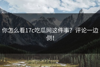 你怎么看17c吃瓜网这件事？评论一边倒！