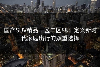 国产SUV精品一区二区88：定义新时代家庭出行的双重选择