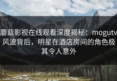 蘑菇影视在线观看深度揭秘：mogutv风波背后，明星在酒店房间的角色极其令人意外