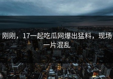 刚刚，17一起吃瓜网爆出猛料，现场一片混乱