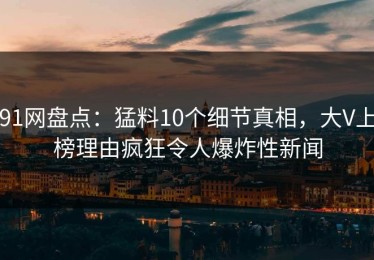 91网盘点：猛料10个细节真相，大V上榜理由疯狂令人爆炸性新闻