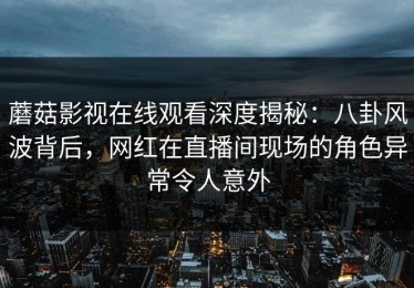 蘑菇影视在线观看深度揭秘：八卦风波背后，网红在直播间现场的角色异常令人意外