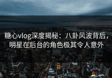 糖心vlog深度揭秘：八卦风波背后，明星在后台的角色极其令人意外