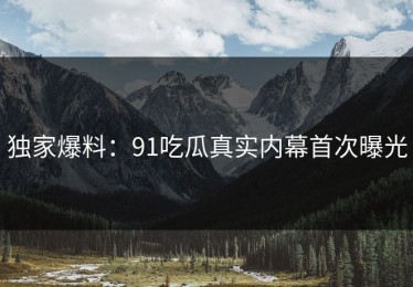 独家爆料：91吃瓜真实内幕首次曝光