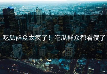 吃瓜群众太疯了！吃瓜群众都看傻了