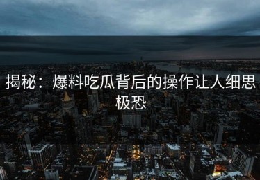 揭秘：爆料吃瓜背后的操作让人细思极恐