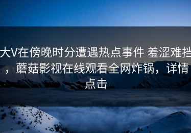 大V在傍晚时分遭遇热点事件 羞涩难挡，蘑菇影视在线观看全网炸锅，详情点击