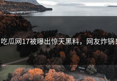 吃瓜网17被曝出惊天黑料，网友炸锅！